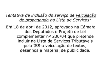 Tentativa de inclusão do serviço de veiculação
de propaganda na Lista de Serviços:
Em 18 de abril de 2012, aprovado na Câmara
dos Deputados o Projeto de Lei
complementar nº 230/04 que pretende
incluir na Lista de Serviços Tributáveis
pelo ISS a veiculação de textos,
desenhos e material de publicidade.
 