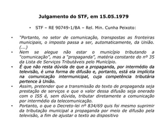 Julgamento do STF, em 15.05.1979
• STF – RE 90749-1/BA – Rel. Min. Cunha Peixoto:
• “Portanto, no setor de comunicação, transpostas as fronteiras
municipais, o imposto passa a ser, automaticamente, da União.
(...)
• Nem se alegue não estar o município tributando a
“comunicação”, mas a “propaganda”, matéria constante do nº 35
da Lista de Serviços Tributáveis pelo Município.
• É que não resta dúvida de que a propaganda, por intermédio da
televisão, é uma forma de difusão e, portanto, está ela implícita
na comunicação intermunicipal, cuja competência tributária
pertence à União.
• Assim, pretender que a transmissão do texto de propaganda seja
prestação de serviços e que o valor dessa difusão seja onerado
com o ISS é, sem dúvida, tributar diretamente a comunicação
por intermédio da telecomunicação.
• Portanto, o que o Decreto-lei nº 834/69 quis foi mesmo suprimir
da tributação municipal a propaganda por meio de difusão pela
televisão, a fim de ajustar o texto ao dispositivo constitucional.”
 