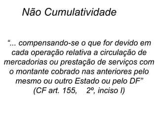 “... compensando-se o que for devido em
cada operação relativa a circulação de
mercadorias ou prestação de serviços com
o montante cobrado nas anteriores pelo
mesmo ou outro Estado ou pelo DF”
(CF art. 155, 2º, inciso I)
Não Cumulatividade
 