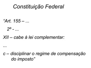 “Art. 155 – ...
2º - ...
XII – cabe à lei complementar:
...
c – disciplinar o regime de compensação
do imposto”
Constituição Federal
 