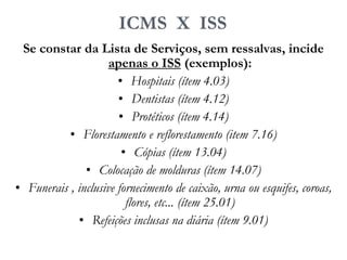ICMS X ISS
Se constar da Lista de Serviços, sem ressalvas, incide
apenas o ISS (exemplos):
• Hospitais (ítem 4.03)
• Dentistas (ítem 4.12)
• Protéticos (ítem 4.14)
• Florestamento e reflorestamento (item 7.16)
• Cópias (ítem 13.04)
• Colocação de molduras (ítem 14.07)
• Funerais , inclusive fornecimento de caixão, urna ou esquifes, coroas,
flores, etc... (ítem 25.01)
• Refeições inclusas na diária (ítem 9.01)
 