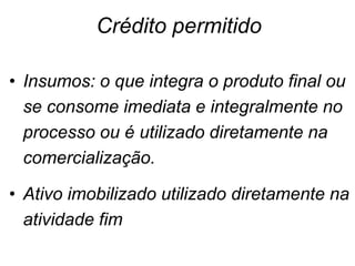 • Insumos: o que integra o produto final ou
se consome imediata e integralmente no
processo ou é utilizado diretamente na
comercialização.
• Ativo imobilizado utilizado diretamente na
atividade fim
Crédito permitido
 