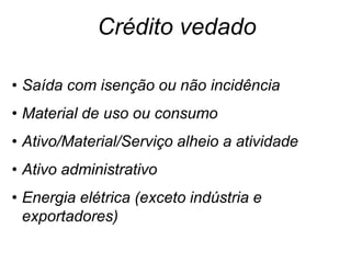 • Saída com isenção ou não incidência
• Material de uso ou consumo
• Ativo/Material/Serviço alheio a atividade
• Ativo administrativo
• Energia elétrica (exceto indústria e
exportadores)
• Comunicação (exceto exportadores)
Crédito vedado
 