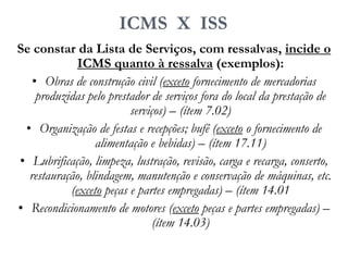 ICMS X ISS
Se constar da Lista de Serviços, com ressalvas, incide o
ICMS quanto à ressalva (exemplos):
• Obras de construção civil (exceto fornecimento de mercadorias
produzidas pelo prestador de serviços fora do local da prestação de
serviços) – (ítem 7.02)
• Organização de festas e recepções; bufê (exceto o fornecimento de
alimentação e bebidas) – (ítem 17.11)
• Lubrificação, limpeza, lustração, revisão, carga e recarga, conserto,
restauração, blindagem, manutenção e conservação de máquinas, etc.
(exceto peças e partes empregadas) – (ítem 14.01
• Recondicionamento de motores (exceto peças e partes empregadas) –
(ítem 14.03)
 
