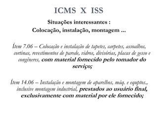 ICMS X ISS
Situações interessantes :
Colocação, instalação, montagem ...
Ítem 7.06 – Colocação e instalação de tapetes, carpetes, assoalhos,
cortinas, revestimentos de parede, vidros, divisórias, placas de gesso e
congêneres, com material fornecido pelo tomador do
serviço;
Ítem 14.06 – Instalação e montagem de aparelhos, máq. e equptos.,
inclusive montagem industrial, prestados ao usuário final,
exclusivamente com material por ele fornecido;
 