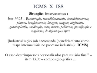 ICMS X ISS
Situações interessantes :
Ítem 14.05 – Restauração, recondicionamento, acondicionamento,
pintura, beneficiamento, lavagem, secagem, tingimento,
galvanoplastia, anodicação, corte, recorte, polimento, plastificação e
congêneres, de objetos quaisquer
[Industrialização sob encomenda (beneficiamento como
etapa intermediária no processo industrial): ICMS]
O caso dos “impressos personalizados para usuário final” –
item 13.05 – composição gráfica ...
 