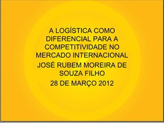 A LOGÍSTICA COMO
  DIFERENCIAL PARA A
  COMPETITIVIDADE NO
MERCADO INTERNACIONAL
JOSÉ RUBEM MOREIRA DE
      SOUZA FILHO
   28 DE MARÇO 2012
 