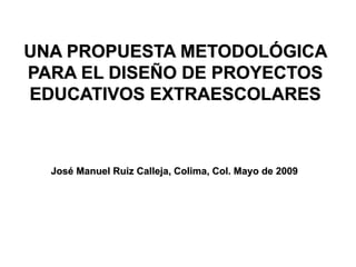 UNA PROPUESTA METODOLÓGICA
PARA EL DISEÑO DE PROYECTOS
EDUCATIVOS EXTRAESCOLARES



  José Manuel Ruiz Calleja, Colima, Col. Mayo de 2009
 