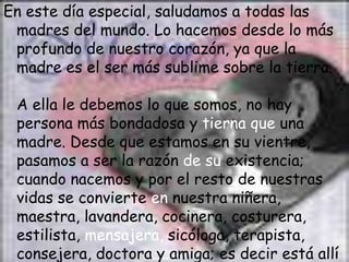 En este día especial, saludamos a todas las
 madres del mundo. Lo hacemos desde lo más
 profundo de nuestro corazón, ya que la
 madre es el ser más sublime sobre la tierra.

 A ella le debemos lo que somos, no hay
 persona más bondadosa y tierna que una
 madre. Desde que estamos en su vientre,
 pasamos a ser la razón de su existencia;
 cuando nacemos y por el resto de nuestras
 vidas se convierte en nuestra niñera,
 maestra, lavandera, cocinera, costurera,
 estilista, mensajera, sicóloga, terapista,
 consejera, doctora y amiga; es decir está allí
 