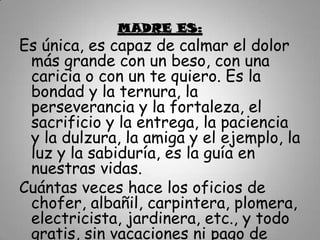 MADRE ES:
Es única, es capaz de calmar el dolor
 más grande con un beso, con una
 caricia o con un te quiero. Es la
 bondad y la ternura, la
 perseverancia y la fortaleza, el
 sacrificio y la entrega, la paciencia
 y la dulzura, la amiga y el ejemplo, la
 luz y la sabiduría, es la guía en
 nuestras vidas.
Cuántas veces hace los oficios de
 chofer, albañil, carpintera, plomera,
 electricista, jardinera, etc., y todo
 gratis, sin vacaciones ni pago de
 