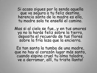 Si acaso sigues por la senda aquella
  que va segura a tu feliz destino,
 herencia santa de la madre es ella,
 tu madre sola te enseñó el camino.
Mas si al cielo se fue...y en tus amores
 ya no la harás feliz sobre la tierra,
 deposita el recuerdo de tus flores
  sobre la fría loza que la encierra.
 Es tan santa la tumba de una madre,
que no hay al corazón lugar más santo,
 cuando espina cruel tu alma taladre,
 ve a derramar, allí, tu triste llanto!
 