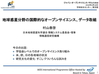 地球惑星分野の国際的なオープンサイエンス、データ取組
村山泰啓
日本地球惑星科学連合 情報システム委員会・理事
情報通信研究機構
1
WDS International Programme Office Hosted by
Based in Tokyo, Japan
ジャパン・オープンサイエンス・サミット2018
2018年6月18日
学術総合センター、東京都
今日のお話：
 学協会レベルでのオープンサイエンス取り組み
 米、欧、日の各地域の状況
 研究文化の変化：すこしづついろんな試みを
 
