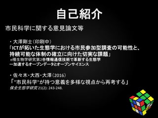 ・ 大澤剛士（印刷中）
「ICTが拓いた生態学における市民参加型調査の可能性と、
持続可能な体制の確立に向けた切実な課題」
e種生物学研究第2巻情報通信技術で革新する生態学
ー加速するオープンデータとオープンサイエンス
・ 佐々木・大西・大澤（2016）
「"市民科学"が持つ意義を多様な視点から再考する」
保全生態学研究 21(2): 243-248.
市民科学に関する意見論文等
保全生態学研究 21(2): 243-248.
 