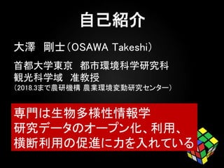 大澤 剛士（OSAWA Takeshi）
首都大学東京 都市環境科学研究科
観光科学域 准教授
（2018.3まで農研機構 農業環境変動研究センター）
専門は生物多様性情報学
研究データのオープン化、利用、
横断利用の促進に力を入れている
 