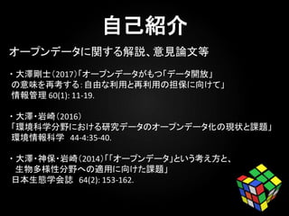・ 大澤剛士（2017）「オープンデータがもつ「データ開放」
の意味を再考する：自由な利用と再利用の担保に向けて」
情報管理 60(1): 11-19.
・ 大澤・岩崎（2016）
「環境科学分野における研究データのオープンデータ化の現状と課題」
環境情報科学 44-4:35-40.
・ 大澤・神保・岩崎（2014）「「オープンデータ」という考え方と、
生物多様性分野への適用に向けた課題」
日本生態学会誌 64(2): 153-162.
オープンデータに関する解説、意見論文等
 