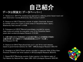 ７. Osawa et al. （2017）「A crowdsourcing approach to collecting photo-based insect and
plant observation records」Biodiversity Data Journal 5: e21271.
６．Osawa et al.（2017）「Specimen records of spiders (Arachnida: Araneae)
by monthly census for 3 years in forest areas of Yakushima Island, Japan」
Biodiversity Data Journal 5: e14789.
５．Fukasawa et al.（2016）「Mammal assemblages recorded by camera
traps inside and outside the evacuation zone of the Fukushima Daiichi
power plant accident」Ecological Research 31(4):493.
４．大澤・和田（2016）「市民参加による広域を対象とした生物調査の可能性-
近畿2府4県における駅のツバメ営巣調査結果およびデータ公開-」
Bird Research R1-R8.
３．Osawa et al.（2015）「Agricultural land use 5- and 10-km mesh datasets
based on governmental statistics for 1970 - 2005」Ecological Research 30(5):757.
２．Voraphab et al.（2015）「Insect species recorded in sugarcane fields of Khon Kaen
Province (Thailand) over three seasons in 2012」Ecological Research 30(3):415.
１．Osawa（2013）「Monitoring records of plant species in the Hakone region of
Fuji-Hakone-Izu National Park, Japan, 2001-2010 」Ecological Research 28(4):541.
データ公開論文（データペーパー）
 