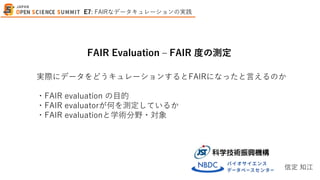実際にデータをどうキュレーションするとFAIRになったと言えるのか
・FAIR evaluation の目的
・FAIR evaluatorが何を測定しているか
・FAIR evaluationと学術分野・対象
FAIR Evaluation – FAIR 度の測定
信定 知江
E7: FAIRなデータキュレーションの実践
 
