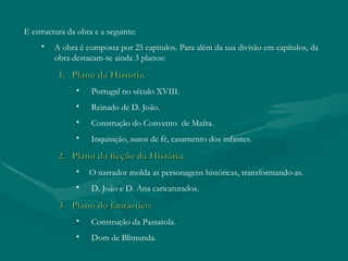 E estructura da obra e a seguinte:
     •   A obra é composta por 25 capitulos. Para além da sua divisão em capítulos, da
         obra destacam-se ainda 3 planos:

          1. Plano da Historia.
               •    Portugal no século XVIII.
               •    Reinado de D. João.
               •    Construção do Convento de Mafra.
               •    Inquisição, autos de fé, casamento dos infantes.

          2. Plano da ficção da História.
               •   O narrador molda as personagens históricas, transformando-as.
               •    D. João e D. Ana caricaturados.

          3. Plano do fantástico.
               •    Construção da Passarola.
               •    Dom de Blimunda.
 