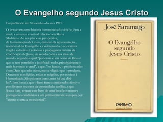 O Evangelho segundo Jesus Cristo
Foi publicado em Novembro do ano 1991.
O livro conta uma história humanizada da vida de Jesus e
alude a uma sua eventual relação com Maria
Madalena. Ao adoptar essa perspectiva,
de humanização de Cristo, distante da representação
tradicional do Evangelho e evidenciando o seu caráter
frágil e vulnerável, colocase a propaganda história da
crucificação de Jesus, de acordo com a sua visão de
mundo, segundo a qual “por causa e em nome de Deus é
que se tem permitido e justificado tudo, principalmente o
mais horrendo e cruel", e que, "no fundo, o problema não
é um Deus que não existe, mas a religião que o proclama.
Denuncio as religiões, todas as religiões, por nocivas à
Humanidade. São palavras duras, mas há que dizê-
las". Isso levou a que o livro fosse considerado ofensivo
por diversos sectores da comunidade católica, e que
Sousa Lara, vetasse este livro de uma lista de romances
portugueses candidatos a um prémio literário europeu por
"atentar contra a moral cristã".
 