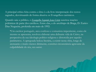 A principal crítica feita contra a obra é a da livre interpretação dos textos
sagrados, desvirtuando de forma abusiva os Evangelhos canônicos.
Quando saiu a público, o Evangelho Segundo Jesus Cristo suscitou reações
polémicas de parte dos católicos. Entre elas, a do arcebispo de Braga, D. Eurico
Dias Nogueira, proferida em maio de 1992: 
    •Um escritor português, ateu confesso e comunista impenitente, como ele
    mesmo se apresenta, resolveu elaborar uma delirante vida de Cristo, na
    perspectiva da sua ideologia político-religiosa e distorcida por aqueles
    parâmetros. A apregoada beleza literária, a existir nesta obra, longe de
    atenuante e muito menos dirimente, constitui circunstância agravante da
    culpabilidade do réu, seu autor.
 