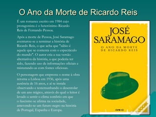 O Ano da Morte de Ricardo Reis
É um romance escrito em 1984 cujo
protagonista é o heterónimo Ricardo
Reis de Fernando Pessoa.
Após a morte de Pessoa, José Saramago
aventurou-se a terminar a história de
Ricardo Reis, o que acha que "sábio é
aquele que se contenta com o espectáculo
do mundo". O autor cria a sua versão
alternativa da história, a que poderia ter
sido, fazendo uso de informações oficiais e
misturando-as com fontes oficiosas.
O personagem que empresta o nome à obra
retorna a Lisboa em 1936, após uma
ausência de 16 anos, e aí se instala
observando e testemunhando o desenrolar
de um ano trágico, através do qual o leitor é
levado a sentir o clima sombrio em que
o fascismo se afirma na sociedade,
antevendo-se um futuro negro na história
de Portugal, Espanha e Europa.
 