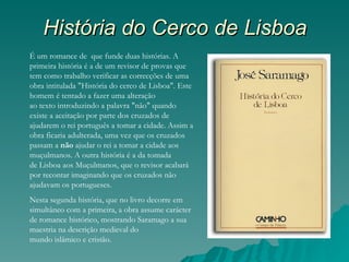 História do Cerco de Lisboa
É um romance de  que funde duas histórias. A
primeira história é a de um revisor de provas que
tem como trabalho verificar as correcções de uma
obra intitulada "História do cerco de Lisboa". Este
homem é tentado a fazer uma alteração
ao texto introduzindo a palavra "não" quando
existe a aceitação por parte dos cruzados de
ajudarem o rei português a tomar a cidade. Assim a
obra ficaria adulterada, uma vez que os cruzados
passam a não ajudar o rei a tomar a cidade aos
muçulmanos. A outra história é a da tomada
de Lisboa aos Muçulmanos, que o revisor acabará
por recontar imaginando que os cruzados não
ajudavam os portugueses.
Nesta segunda história, que no livro decorre em
simultâneo com a primeira, a obra assume carácter
de romance histórico, mostrando Saramago a sua
maestria na descrição medieval do
mundo islâmico e cristão.
 