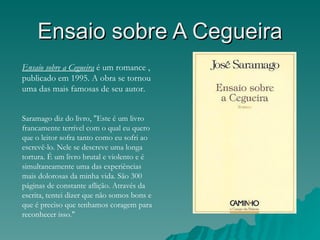 Ensaio sobre A Cegueira
Ensaio sobre a Cegueira é um romance ,
publicado em 1995. A obra se tornou
uma das mais famosas de seu autor.


Saramago diz do livro, "Este é um livro
francamente terrível com o qual eu quero
que o leitor sofra tanto como eu sofri ao
escrevê-lo. Nele se descreve uma longa
tortura. É um livro brutal e violento e é
simultaneamente uma das experiências
mais dolorosas da minha vida. São 300
páginas de constante aflição. Através da
escrita, tentei dizer que não somos bons e
que é preciso que tenhamos coragem para
reconhecer isso."
 
