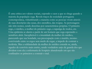É uma crítica aos valores sociais, expondo o caos a que se chega quando a
maioria da população cega. Revela traços da sociedade portuguesa
contemporânea, vislumbrando a maneira como as pessoas vivem através
de suas descrições das casas, dos utensílios, das roupas. As personagens
não têm nomes, sendo descritas por características próprias. O primeiro
cego, o médico, a mulher do primeiro cego, a rapariga de óculos, etc.
Uma epidemia se alastra a partir de um homem que cega esperando o
semáforo abrir. Inexplicável é a imunidade da mulher do médico,
parecendo que sua bondade, sua preocupação com o marido, mesmo
convivendo entre os cegos sem medo de cegar, a impede de contrair a
moléstia. Mas a solidariedade da mulher do médico estende-se, ainda,
àqueles de convívio mais estrito, sendo verdadeiro anjo de guarda dos que
dividem com ela a enfermaria do hospício abandonado em que são
confinados os primeiros a contrair o mal.
 