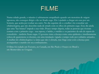 FILME
Numa cidade grande, o trânsito é subitamente atrapalhado quando um motorista de origem
japonesa, não consegue dirigir e diz ter ficado cego. Ele é ajudado a chegar em casa por um
homem, que acaba por roubar seu carro. No dia seguinte ele e a mulher vão consultar um
oftalmologista, que não descobre nada de errado com os olhos do primeiro cego. Esse diz ainda
que uma "luz branca" impede a sua visão. Pouco tempo depois, todas as pessoas que tiveram
contato com o primeiro cego - sua esposa, o ladrão, o médico e os pacientes da sala de espera do
consultório - também ficam cegas. O governo trata a doença como uma epidemia e imediatamente
coloca de quarentena os doentes, em uma instalação vigiada o tempo todo por soldados armados.
A mulher do oftalmologista é a única que não é afetada, mas finge estar com a doença para
acompanhar o marido em seu confinamento.
O filme foi rodado em Toronto, no Canadá, em São Paulo e Osasco no Brasil e
em Montevidéu no Uruguai.
 
