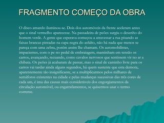 FRAGMENTO COMEÇO DA OBRA
O disco amarelo iluminou-se. Dois dos automóveis da frente aceleram antes
que o sinal vermelho aparecesse. Na passadeira de peões surgiu o desenho do
homem verde. A gente que esperava começou a atravessar a rua pisando as
faixas brancas pintadas na capa negra do asfalto, não há nada que menos se
pareça com uma zebra, porém assim lhe chamam. Os automobilistas,
impacientes, com o pe no pedal de embraiagem, mantinham em tensão os
carros, avançando, recuando, como cavalos nervosos que sentissem vir no ar a
chibata. Os peões já acabaram de passar, mas o sinal de caminho livre para os
carros vai tardar ainda alguns segundos, há quem sustente que esta demora,
aparentemente tão insignificante, se a multiplicarmos pelos milhares de
semáforos existentes na cidade e pelas mudanças sucessivas das três cores de
cada um, é ima das causas mais consideráveis dos engorgiamentos da
circulação automóvel, ou engarrafamentos, se quisermos usar o termo
corrente.
 