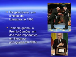  Foi galardoado com 
  o Nobel de 
  Literatura de 1998.

 Também ganhou o 
  Prémio Camões, um 
  dos mais importantes 
  em literatura 
  portuguesa em 1995.
 