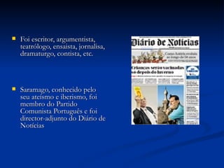    Foi escritor, argumentista,
    teatrólogo, ensaista, jornalisa,
    dramaturgo, contista, etc.



   Saramago, conhecido pelo
    seu ateísmo e iberismo, foi
    membro do Partido
    Comunista Português e foi
    director-adjunto do Diário de
    Notícias
 