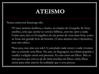 ATEISMO
Numa entrevista Saramago diz:
   •O meu ateísmo facilitou, e muito, na criação do Evangelho. Se fosse
   católico, teria que aceitar as versões bíblicas, sem me opor a nada.
   Como ateu, leio os Evangelhos de um ponto de vista mais livre, como
   se fosse um grande livro de história. O meu ateísmo não é destrutivo,
   mas sim crítico.
   •Sou ateu, mas não sou tolo! A sociedade onde cresci e onde vivemos
   não se concebe sem Deus. Na arte, na linguagem, na cultura popular e
   erudita a religião cristã está presente. Eu não creio em Deus. Mas se
   uma pessoa que está ao pé de mim acredita em Deus, então Deus
   existe para mim através da realidade que é essa pessoa.
 