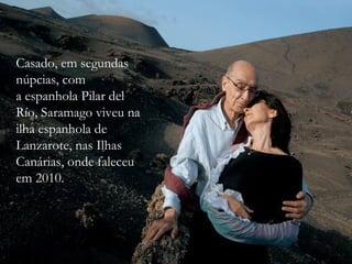 Casado, em segundas
núpcias, com
a espanhola Pilar del
Río, Saramago viveu na
ilha espanhola de
Lanzarote, nas Ilhas
Canárias, onde faleceu
em 2010.
 