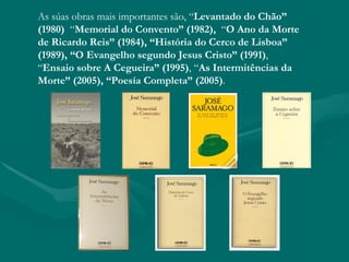 As súas obras mais importantes são, “Levantado do Chão”
(1980) “Memorial do Convento” (1982),  “O Ano da Morte
de Ricardo Reis” (1984), “História do Cerco de Lisboa”
(1989), “O Evangelho segundo Jesus Cristo” (1991),
“Ensaio sobre A Cegueira” (1995), “As Intermitências da
Morte” (2005), “Poesía Completa” (2005).
 