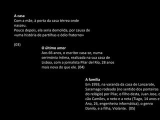A casa
Com a mãe, à porta da casa térrea onde
nasceu.
Pouco depois, ela seria demolida, por causa de
«uma história de partilhas e ódio fraterno»
(03)
O último amor
Aos 66 anos, o escritor casa-se, numa
cerimónia íntima, realizada na sua casa de
Lisboa, com a jornalista Pilar del Río, 28 anos
mais nova do que ele. (04)
A família
Em 1993, na varanda da casa de Lanzarote,
Saramago rodeado (no sentido dos ponteiros
do relógio) por Pilar, o filho desta, Juan Jose, o
cão Camões, o neto e a neta (Tiago, 14 anos e
Ana, 26, engenheira informática), o genro
Danilo, e a filha, Violante. (05)
 
