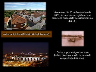 Nasceu no dia 16 de Novembro de
1922, se bem que o registo oficial
mencione como data de nascimento o
dia 18 .
Aldeia de Azinhaga (Ribatejo, Golegã, Portugal)
Os seus pais emigraram para
Lisboa quando ele não havia ainda
completado dois anos.
 