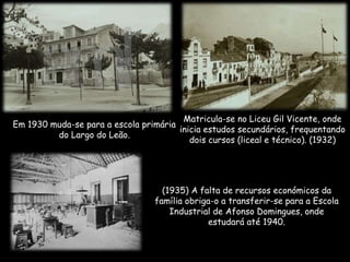 Em 1930 muda-se para a escola primária
do Largo do Leão.
Matricula-se no Liceu Gil Vicente, onde
inicia estudos secundários, frequentando
dois cursos (liceal e técnico). (1932)
(1935) A falta de recursos económicos da
família obriga-o a transferir-se para a Escola
Industrial de Afonso Domingues, onde
estudará até 1940.
 