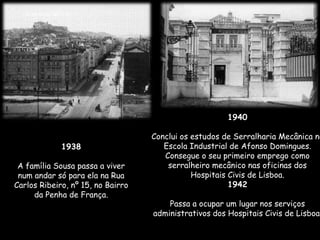 1938
A família Sousa passa a viver
num andar só para ela na Rua
Carlos Ribeiro, nº 15, no Bairro
da Penha de França.
1940
Conclui os estudos de Serralharia Mecânica no
Escola Industrial de Afonso Domingues.
Consegue o seu primeiro emprego como
serralheiro mecânico nas oficinas dos
Hospitais Civis de Lisboa.
1942
Passa a ocupar um lugar nos serviços
administrativos dos Hospitais Civis de Lisboa.
 