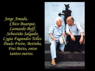 Jorge Amado,  Chico Buarque, Leonardo Boff, Sebastião Salgado, Lygia Fagundes Telles  Paulo Freire, Betinho, Frei Betto, entre tantos outros.  