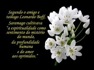 Segundo o amigo e  teólogo Leonardo Boff, Saramago cultivava  “ a espiritualidade como sentimento do mistério  do mundo, , da profundidade  humana e do amor  aos oprimidos.”  