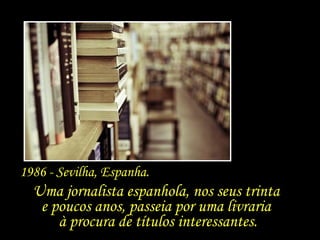 Uma jornalista espanhola, nos seus trinta  e poucos anos, passeia por uma livraria  à procura de títulos interessantes. 1986 - Sevilha, Espanha.  