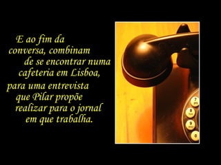 E ao fim da  conversa, combinam  de se encontrar numa cafeteria em Lisboa,  para uma entrevista  que Pilar propõe  realizar para o jornal  em que trabalha. 