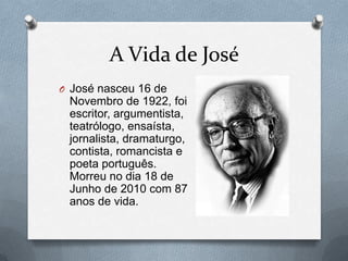 A Vida de José
O José nasceu 16 de

Novembro de 1922, foi
escritor, argumentista,
teatrólogo, ensaísta,
jornalista, dramaturgo,
contista, romancista e
poeta português.
Morreu no dia 18 de
Junho de 2010 com 87
anos de vida.

 