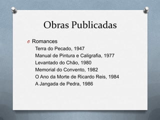 Obras Publicadas
O Romances

Terra do Pecado, 1947
Manual de Pintura e Caligrafia, 1977
Levantado do Chão, 1980
Memorial do Convento, 1982
O Ano da Morte de Ricardo Reis, 1984
A Jangada de Pedra, 1986

 