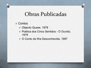 Obras Publicadas
O Contos
O Objecto Quase, 1978
O Poética dos Cinco Sentidos - O Ouvido,

1979
O O Conto da Ilha Desconhecida, 1997

 