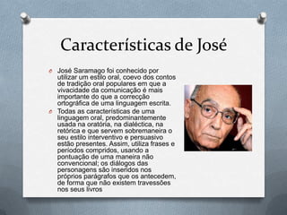 Características de José
O José Saramago foi conhecido por

utilizar um estilo oral, coevo dos contos
de tradição oral populares em que a
vivacidade da comunicação é mais
importante do que a correcção
ortográfica de uma linguagem escrita.
O Todas as características de uma
linguagem oral, predominantemente
usada na oratória, na dialéctica, na
retórica e que servem sobremaneira o
seu estilo interventivo e persuasivo
estão presentes. Assim, utiliza frases e
períodos compridos, usando a
pontuação de uma maneira não
convencional; os diálogos das
personagens são inseridos nos
próprios parágrafos que os antecedem,
de forma que não existem travessões
nos seus livros

 