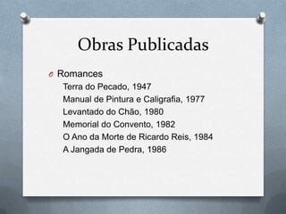 Obras Publicadas
O Romances

Terra do Pecado, 1947
Manual de Pintura e Caligrafia, 1977
Levantado do Chão, 1980
Memorial do Convento, 1982
O Ano da Morte de Ricardo Reis, 1984
A Jangada de Pedra, 1986

 