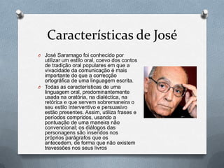 Características de José
O José Saramago foi conhecido por

utilizar um estilo oral, coevo dos contos
de tradição oral populares em que a
vivacidade da comunicação é mais
importante do que a correcção
ortográfica de uma linguagem escrita.
O Todas as características de uma
linguagem oral, predominantemente
usada na oratória, na dialéctica, na
retórica e que servem sobremaneira o
seu estilo interventivo e persuasivo
estão presentes. Assim, utiliza frases e
períodos compridos, usando a
pontuação de uma maneira não
convencional; os diálogos das
personagens são inseridos nos
próprios parágrafos que os
antecedem, de forma que não existem
travessões nos seus livros

 