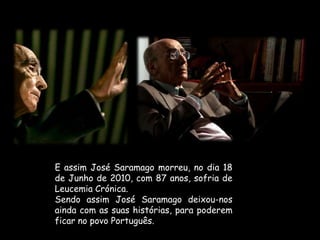 E assim José Saramago morreu, no dia 18 de Junho de 2010, com 87 anos, sofria de Leucemia Crónica.Sendo assim José Saramago deixou-nos ainda com as suas histórias, para poderem ficar no povo Português.